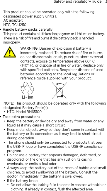 Safety and regulatory guide    3 This product should be operated only with the following designated power supply unit(s). AC adapter: HTC, TC U250  Handle battery packs carefully This product contains a Lithium-ion polymer or Lithium-ion battery. There is a risk of fire and burns if the battery pack is handled improperly.    WARNING: Danger of explosion if battery is incorrectly replaced. To reduce risk of fire or burns, do not disassemble, crush, puncture, short external contacts, expose to temperature above 60° C   (140° F), or dispose of in fire or water. Replace only with specified batteries. Recycle or dispose of used batteries according to the local regulations or reference guide supplied with your product.  NOTE: This product should be operated only with the following designated Battery Pack(s).  HTC, Model BM65100  Take extra precautions  Keep the battery or device dry and away from water or any liquid as it may cause a short circuit.  Keep metal objects away so they don’t come in contact with the battery or its connectors as it may lead to short circuit during operation.  The phone should only be connected to products that bear the USB-IF logo or have completed the USB-IF compliance program.  Do not use a battery that appears damaged, deformed, or discolored, or the one that has any rust on its casing, overheats, or emits a foul odor.  Always keep the battery out of the reach of babies and small children, to avoid swallowing of the battery. Consult the doctor immediately if the battery is swallowed.  If the battery leaks:    Do not allow the leaking fluid to come in contact with skin or clothing. If already in contact, flush the affected area 