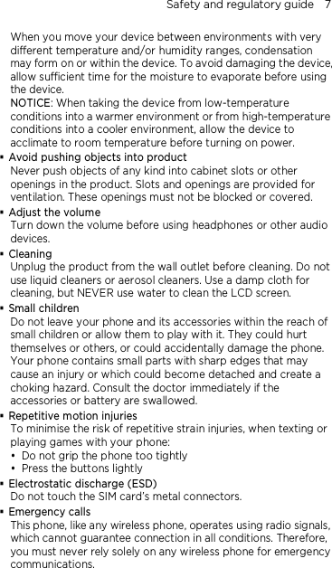 Safety and regulatory guide    7 When you move your device between environments with very different temperature and/or humidity ranges, condensation may form on or within the device. To avoid damaging the device, allow sufficient time for the moisture to evaporate before using the device. NOTICE: When taking the device from low-temperature conditions into a warmer environment or from high-temperature conditions into a cooler environment, allow the device to acclimate to room temperature before turning on power.  Avoid pushing objects into product Never push objects of any kind into cabinet slots or other openings in the product. Slots and openings are provided for ventilation. These openings must not be blocked or covered.  Adjust the volume Turn down the volume before using headphones or other audio devices.  Cleaning Unplug the product from the wall outlet before cleaning. Do not use liquid cleaners or aerosol cleaners. Use a damp cloth for cleaning, but NEVER use water to clean the LCD screen.    Small children Do not leave your phone and its accessories within the reach of small children or allow them to play with it. They could hurt themselves or others, or could accidentally damage the phone. Your phone contains small parts with sharp edges that may cause an injury or which could become detached and create a choking hazard. Consult the doctor immediately if the accessories or battery are swallowed.  Repetitive motion injuries To minimise the risk of repetitive strain injuries, when texting or playing games with your phone:  Do not grip the phone too tightly  Press the buttons lightly  Electrostatic discharge (ESD) Do not touch the SIM card’s metal connectors.    Emergency calls This phone, like any wireless phone, operates using radio signals, which cannot guarantee connection in all conditions. Therefore, you must never rely solely on any wireless phone for emergency communications.  