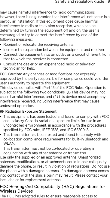 Safety and regulatory guide    9 may cause harmful interference to radio communications. However, there is no guarantee that interference will not occur in a particular installation. If this equipment does cause harmful interference to radio or television reception, which can be determined by turning the equipment off and on, the user is encouraged to try to correct the interference by one of the following measures:  Reorient or relocate the receiving antenna.    Increase the separation between the equipment and receiver.  Connect the equipment into an outlet on a circuit different from that to which the receiver is connected.  Consult the dealer or an experienced radio or television technician for help.   FCC Caution: Any changes or modifications not expressly approved by the party responsible for compliance could void the user’s authority to operate this equipment. This device complies with Part 15 of the FCC Rules. Operation is subject to the following two conditions: (1) This device may not cause harmful interference, and (2) this device must accept any interference received, including interference that may cause undesired operation. RF Radiation Exposure Statement  This equipment has been tested and found to comply with FCC and Industry Canada radiation exposure limits for use in an uncontrolled environment, in accordance with the procedures specified by FCC rules, IEEE 1528, and IEC 62209-2.  This transmitter has been tested and found to comply with co-location compliance requirements for built-in Bluetooth and WLAN. This transmitter must not be co-located or operating in conjunction with any other antenna or transmitter. Use only the supplied or an approved antenna. Unauthorized antennas, modifications, or attachments could impair call quality, damage the phone, or result in violation of regulations. Do not use the phone with a damaged antenna. If a damaged antenna comes into contact with the skin, a burn may result. Please contact your local dealer for replacement antenna. FCC Hearing-Aid Compatibility (HAC) Regulations for Wireless Devices The FCC has adopted rules to ensure reasonable access to 