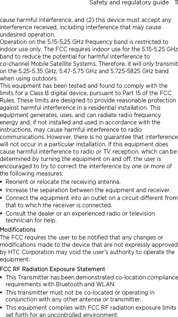 Safety and regulatory guide    11 cause harmful interference, and (2) this device must accept any interference received, including interference that may cause undesired operation. Operation on the 5.15-5.25 GHz frequency band is restricted to indoor use only. The FCC requires indoor use for the 5.15-5.25 GHz band to reduce the potential for harmful interference to co-channel Mobile Satellite Systems. Therefore, it will only transmit on the 5.25-5.35 GHz, 5.47-5.75 GHz and 5.725-5825 GHz band when using outdoors. This equipment has been tested and found to comply with the limits for a Class B digital device, pursuant to Part 15 of the FCC Rules. These limits are designed to provide reasonable protection against harmful interference in a residential installation. This equipment generates, uses, and can radiate radio frequency energy and, if not installed and used in accordance with the instructions, may cause harmful interference to radio communications. However, there is no guarantee that interference will not occur in a particular installation. If this equipment does cause harmful interference to radio or TV reception, which can be determined by turning the equipment on and off, the user is encouraged to try to correct the interference by one or more of the following measures:  Reorient or relocate the receiving antenna.    Increase the separation between the equipment and receiver.  Connect the equipment into an outlet on a circuit different from that to which the receiver is connected.  Consult the dealer or an experienced radio or television technician for help.   Modifications The FCC requires the user to be notified that any changes or modifications made to the device that are not expressly approved by HTC Corporation may void the user’s authority to operate the equipment. FCC RF Radiation Exposure Statement  This Transmitter has been demonstrated co-location compliance requirements with Bluetooth and WLAN.  This transmitter must not be co-located or operating in conjunction with any other antenna or transmitter.  This equipment complies with FCC RF radiation exposure limits set forth for an uncontrolled environment. 