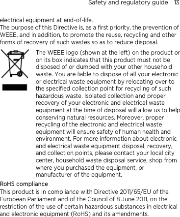 Safety and regulatory guide    13 electrical equipment at end-of-life.   The purpose of this Directive is, as a first priority, the prevention of WEEE, and in addition, to promote the reuse, recycling and other forms of recovery of such wastes so as to reduce disposal.     The WEEE logo (shown at the left) on the product or on its box indicates that this product must not be disposed of or dumped with your other household waste. You are liable to dispose of all your electronic or electrical waste equipment by relocating over to the specified collection point for recycling of such hazardous waste. Isolated collection and proper recovery of your electronic and electrical waste equipment at the time of disposal will allow us to help conserving natural resources. Moreover, proper recycling of the electronic and electrical waste equipment will ensure safety of human health and environment. For more information about electronic and electrical waste equipment disposal, recovery, and collection points, please contact your local city center, household waste disposal service, shop from where you purchased the equipment, or manufacturer of the equipment. RoHS compliance This product is in compliance with Directive 2011/65/EU of the European Parliament and of the Council of 8 June 2011, on the restriction of the use of certain hazardous substances in electrical and electronic equipment (RoHS) and its amendments. 