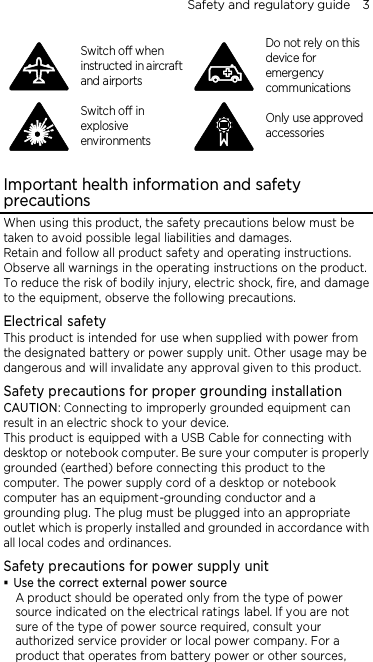 Safety and regulatory guide    3  Switch off when instructed in aircraft and airports  Do not rely on this device for emergency communications  Switch off in explosive environments  Only use approved accessories  Important health information and safety precautions When using this product, the safety precautions below must be taken to avoid possible legal liabilities and damages. Retain and follow all product safety and operating instructions. Observe all warnings in the operating instructions on the product. To reduce the risk of bodily injury, electric shock, fire, and damage to the equipment, observe the following precautions. Electrical safety This product is intended for use when supplied with power from the designated battery or power supply unit. Other usage may be dangerous and will invalidate any approval given to this product. Safety precautions for proper grounding installation CAUTION: Connecting to improperly grounded equipment can result in an electric shock to your device. This product is equipped with a USB Cable for connecting with desktop or notebook computer. Be sure your computer is properly grounded (earthed) before connecting this product to the computer. The power supply cord of a desktop or notebook computer has an equipment-grounding conductor and a grounding plug. The plug must be plugged into an appropriate outlet which is properly installed and grounded in accordance with all local codes and ordinances. Safety precautions for power supply unit  Use the correct external power source A product should be operated only from the type of power source indicated on the electrical ratings label. If you are not sure of the type of power source required, consult your authorized service provider or local power company. For a product that operates from battery power or other sources, 