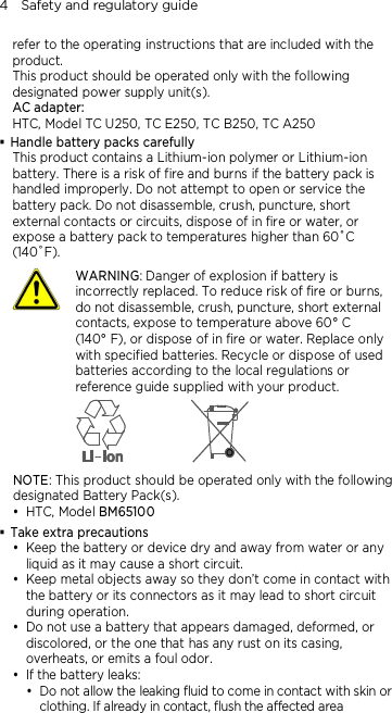 4    Safety and regulatory guide refer to the operating instructions that are included with the product. This product should be operated only with the following designated power supply unit(s). AC adapter: HTC, Model TC U250, TC E250, TC B250, TC A250  Handle battery packs carefully This product contains a Lithium-ion polymer or Lithium-ion battery. There is a risk of fire and burns if the battery pack is handled improperly. Do not attempt to open or service the battery pack. Do not disassemble, crush, puncture, short external contacts or circuits, dispose of in fire or water, or expose a battery pack to temperatures higher than 60˚C (140˚F).  WARNING: Danger of explosion if battery is incorrectly replaced. To reduce risk of fire or burns, do not disassemble, crush, puncture, short external contacts, expose to temperature above 60° C   (140° F), or dispose of in fire or water. Replace only with specified batteries. Recycle or dispose of used batteries according to the local regulations or reference guide supplied with your product.  NOTE: This product should be operated only with the following designated Battery Pack(s).  HTC, Model BM65100  Take extra precautions  Keep the battery or device dry and away from water or any liquid as it may cause a short circuit.    Keep metal objects away so they don’t come in contact with the battery or its connectors as it may lead to short circuit during operation.    Do not use a battery that appears damaged, deformed, or discolored, or the one that has any rust on its casing, overheats, or emits a foul odor.    If the battery leaks:    Do not allow the leaking fluid to come in contact with skin or clothing. If already in contact, flush the affected area 