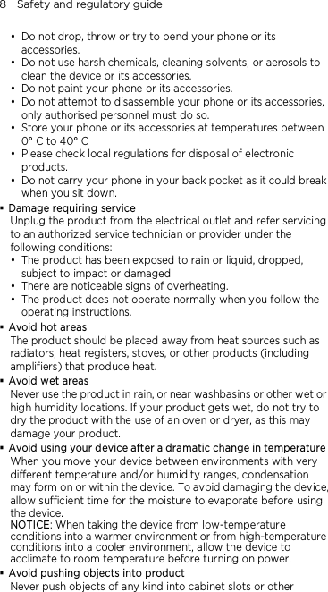 8    Safety and regulatory guide  Do not drop, throw or try to bend your phone or its accessories.  Do not use harsh chemicals, cleaning solvents, or aerosols to clean the device or its accessories.  Do not paint your phone or its accessories.  Do not attempt to disassemble your phone or its accessories, only authorised personnel must do so.  Store your phone or its accessories at temperatures between 0° C to 40° C  Please check local regulations for disposal of electronic products.  Do not carry your phone in your back pocket as it could break when you sit down.  Damage requiring service Unplug the product from the electrical outlet and refer servicing to an authorized service technician or provider under the following conditions:  The product has been exposed to rain or liquid, dropped, subject to impact or damaged  There are noticeable signs of overheating.  The product does not operate normally when you follow the operating instructions.  Avoid hot areas The product should be placed away from heat sources such as radiators, heat registers, stoves, or other products (including amplifiers) that produce heat.  Avoid wet areas Never use the product in rain, or near washbasins or other wet or high humidity locations. If your product gets wet, do not try to dry the product with the use of an oven or dryer, as this may damage your product.  Avoid using your device after a dramatic change in temperature When you move your device between environments with very different temperature and/or humidity ranges, condensation may form on or within the device. To avoid damaging the device, allow sufficient time for the moisture to evaporate before using the device. NOTICE: When taking the device from low-temperature conditions into a warmer environment or from high-temperature conditions into a cooler environment, allow the device to acclimate to room temperature before turning on power.  Avoid pushing objects into product Never push objects of any kind into cabinet slots or other 