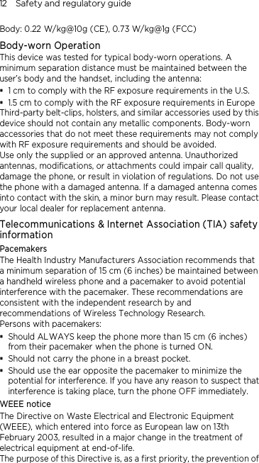 12    Safety and regulatory guide Body: 0.22 W/kg@10g (CE), 0.73 W/kg@1g (FCC) Body-worn Operation This device was tested for typical body-worn operations. A minimum separation distance must be maintained between the user’s body and the handset, including the antenna:  1 cm to comply with the RF exposure requirements in the U.S.  1.5 cm to comply with the RF exposure requirements in Europe Third-party belt-clips, holsters, and similar accessories used by this device should not contain any metallic components. Body-worn accessories that do not meet these requirements may not comply with RF exposure requirements and should be avoided.   Use only the supplied or an approved antenna. Unauthorized antennas, modifications, or attachments could impair call quality, damage the phone, or result in violation of regulations. Do not use the phone with a damaged antenna. If a damaged antenna comes into contact with the skin, a minor burn may result. Please contact your local dealer for replacement antenna. Telecommunications &amp; Internet Association (TIA) safety information Pacemakers The Health Industry Manufacturers Association recommends that a minimum separation of 15 cm (6 inches) be maintained between a handheld wireless phone and a pacemaker to avoid potential interference with the pacemaker. These recommendations are consistent with the independent research by and recommendations of Wireless Technology Research.   Persons with pacemakers:  Should ALWAYS keep the phone more than 15 cm (6 inches) from their pacemaker when the phone is turned ON.  Should not carry the phone in a breast pocket.  Should use the ear opposite the pacemaker to minimize the potential for interference. If you have any reason to suspect that interference is taking place, turn the phone OFF immediately. WEEE notice The Directive on Waste Electrical and Electronic Equipment (WEEE), which entered into force as European law on 13th February 2003, resulted in a major change in the treatment of electrical equipment at end-of-life.   The purpose of this Directive is, as a first priority, the prevention of 