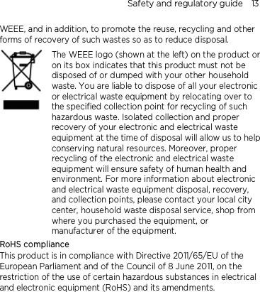 Safety and regulatory guide    13 WEEE, and in addition, to promote the reuse, recycling and other forms of recovery of such wastes so as to reduce disposal.     The WEEE logo (shown at the left) on the product or on its box indicates that this product must not be disposed of or dumped with your other household waste. You are liable to dispose of all your electronic or electrical waste equipment by relocating over to the specified collection point for recycling of such hazardous waste. Isolated collection and proper recovery of your electronic and electrical waste equipment at the time of disposal will allow us to help conserving natural resources. Moreover, proper recycling of the electronic and electrical waste equipment will ensure safety of human health and environment. For more information about electronic and electrical waste equipment disposal, recovery, and collection points, please contact your local city center, household waste disposal service, shop from where you purchased the equipment, or manufacturer of the equipment. RoHS compliance This product is in compliance with Directive 2011/65/EU of the European Parliament and of the Council of 8 June 2011, on the restriction of the use of certain hazardous substances in electrical and electronic equipment (RoHS) and its amendments. 