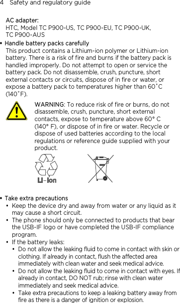 4    Safety and regulatory guide AC adapter: HTC, Model TC P900-US, TC P900-EU, TC P900-UK, TC P900-AUS  Handle battery packs carefully This product contains a Lithium-ion polymer or Lithium-ion battery. There is a risk of fire and burns if the battery pack is handled improperly. Do not attempt to open or service the battery pack. Do not disassemble, crush, puncture, short external contacts or circuits, dispose of in fire or water, or expose a battery pack to temperatures higher than 60˚C (140˚F).  WARNING: To reduce risk of fire or burns, do not disassemble, crush, puncture, short external contacts, expose to temperature above 60° C   (140° F), or dispose of in fire or water. Recycle or dispose of used batteries according to the local regulations or reference guide supplied with your product.    Take extra precautions  Keep the device dry and away from water or any liquid as it may cause a short circuit.    The phone should only be connected to products that bear the USB-IF logo or have completed the USB-IF compliance program.  If the battery leaks:    Do not allow the leaking fluid to come in contact with skin or clothing. If already in contact, flush the affected area immediately with clean water and seek medical advice.   Do not allow the leaking fluid to come in contact with eyes. If already in contact, DO NOT rub; rinse with clean water immediately and seek medical advice.   Take extra precautions to keep a leaking battery away from fire as there is a danger of ignition or explosion.  