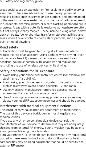 6    Safety and regulatory guide areas could cause an explosion or fire resulting in bodily injury or even death. Users are advised not to use the equipment at refueling points such as service or gas stations, and are reminded of the need to observe restrictions on the use of radio equipment in fuel depots, chemical plants, or where blasting operations are in progress. Areas with a potentially explosive atmosphere are often, but not always, clearly marked. These include fueling areas, below deck on boats, fuel or chemical transfer or storage facilities, and areas where the air contains chemicals or particles, such as grain, dust, or metal powders. Road safety Full attention must be given to driving at all times in order to reduce the risk of an accident. Using a phone while driving (even with a hands free kit) causes distraction and can lead to an accident. You must comply with local laws and regulations restricting the use of wireless devices while driving. Safety precautions for RF exposure  Avoid using your phone near metal structures (for example, the steel frame of a building).  Avoid using your phone near strong electromagnetic sources, such as microwave ovens, sound speakers, TV and radio.  Use only original manufacturer-approved accessories, or accessories that do not contain any metal.  Use of non-original manufacturer-approved accessories may violate your local RF exposure guidelines and should be avoided. Interference with medical equipment functions This product may cause medical equipment to malfunction. The use of this device is forbidden in most hospitals and medical clinics. If you use any other personal medical device, consult the manufacturer of your device to determine if they are adequately shielded from external RF energy. Your physician may be able to assist you in obtaining this information. Turn your phone OFF in health care facilities when any regulations posted in these areas instruct you to do so. Hospitals or health care facilities may be using equipment that could be sensitive to external RF energy. 