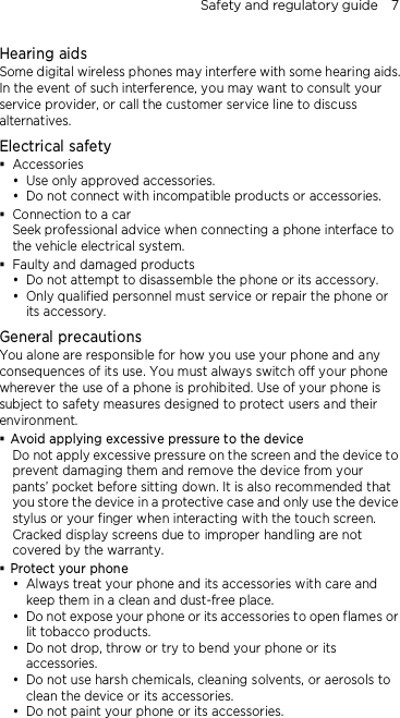 Safety and regulatory guide    7 Hearing aids Some digital wireless phones may interfere with some hearing aids. In the event of such interference, you may want to consult your service provider, or call the customer service line to discuss alternatives. Electrical safety  Accessories  Use only approved accessories.  Do not connect with incompatible products or accessories.  Connection to a car Seek professional advice when connecting a phone interface to the vehicle electrical system.  Faulty and damaged products  Do not attempt to disassemble the phone or its accessory.  Only qualified personnel must service or repair the phone or its accessory.   General precautions You alone are responsible for how you use your phone and any consequences of its use. You must always switch off your phone wherever the use of a phone is prohibited. Use of your phone is subject to safety measures designed to protect users and their environment.  Avoid applying excessive pressure to the device Do not apply excessive pressure on the screen and the device to prevent damaging them and remove the device from your pants’ pocket before sitting down. It is also recommended that you store the device in a protective case and only use the device stylus or your finger when interacting with the touch screen. Cracked display screens due to improper handling are not covered by the warranty.  Protect your phone  Always treat your phone and its accessories with care and keep them in a clean and dust-free place.  Do not expose your phone or its accessories to open flames or lit tobacco products.  Do not drop, throw or try to bend your phone or its accessories.  Do not use harsh chemicals, cleaning solvents, or aerosols to clean the device or its accessories.  Do not paint your phone or its accessories. 