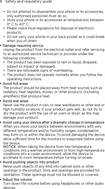 8    Safety and regulatory guide  Do not attempt to disassemble your phone or its accessories, only authorised personnel must do so.  Store your phone or its accessories at temperatures between 0° C to 40° C.  Please check local regulations for disposal of electronic products.  Do not carry your phone in your back pocket as it could break when you sit down.  Damage requiring service Unplug the product from the electrical outlet and refer servicing to an authorized service technician or provider under the following conditions:  The product has been exposed to rain or liquid, dropped, subject to impact or damaged.  There are noticeable signs of overheating.  The product does not operate normally when you follow the operating instructions.  Avoid hot areas The product should be placed away from heat sources such as radiators, heat registers, stoves, or other products (including amplifiers) that produce heat.  Avoid wet areas Never use the product in rain, or near washbasins or other wet or high humidity locations. If your product gets wet, do not try to dry the product with the use of an oven or dryer, as this may damage your product.  Avoid using your device after a dramatic change in temperature When you move your device between environments with very different temperature and/or humidity ranges, condensation may form on or within the device. To avoid damaging the device, allow sufficient time for the moisture to evaporate before using the device. NOTICE: When taking the device from low-temperature conditions into a warmer environment or from high-temperature conditions into a cooler environment, allow the device to acclimate to room temperature before turning on power.  Avoid pushing objects into product Never push objects of any kind into cabinet slots or other openings in the product. Slots and openings are provided for ventilation. These openings must not be blocked or covered.  Adjust the volume Turn down the volume before using headphones or other audio devices. 