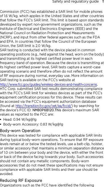 Safety and regulatory guide    11 Commission (FCC) has established a SAR limit for mobile phones of 1.6 W/kg, which applies in the United States and other countries that follow the FCC’s SAR limit. This limit is based upon standards developed by expert non-government organizations, such as the Institute of Electrical and Electronics Engineers (IEEE) and the National Council on Radiation Protection and Measurements (NCRP), and input from other federal agencies such as the FDA and EPA. In countries that follow the Council of the European Union, the SAR limit is 2.0 W/kg.         SAR testing is conducted with the device placed in common operating positions (e.g., held against the head, worn on the body) and transmitting at its highest certified power level in each frequency band of operation. Because the device is transmitting at its highest certified power level, SAR tests capture a worst-case operating scenario and therefore often do not reflect the amount of RF exposure during normal, everyday use. More information on SAR testing is available on the FCC’s website at http://www.fcc.gov/guides/wireless-devices-and-health-concerns.     HTC Corp. submitted SAR test results demonstrating compliance with the FCC’s SAR limit for wireless devices as part of the FCC’s equipment certification process for this device. These results can be accessed via the FCC’s equipment authorization database (found at http://transition.fcc.gov/oet/ea/fccid/) by searching for the device’s FCC ID: NM80P6B120.This device’s maximum SAR values as reported to the FCC are:  Head: 0.94 W/kg@1g  Body-worn Accessory: 0.83 W/kg@1g Body-worn Operation This device was tested for compliance with applicable SAR limits during typical body-worn operations. To ensure that RF exposure levels remain at or below the tested levels, use a belt-clip, holster, or similar accessory that maintains a minimum separation distance of 1.0 cm between your body and the device, with either the front or back of the device facing towards your body. Such accessories should not contain any metallic components. Body-worn accessories that do not meet these specifications may not ensure compliance with applicable SAR limits and their use should be avoided. Reducing RF Exposure   Organizations such as the FCC have identified the following 