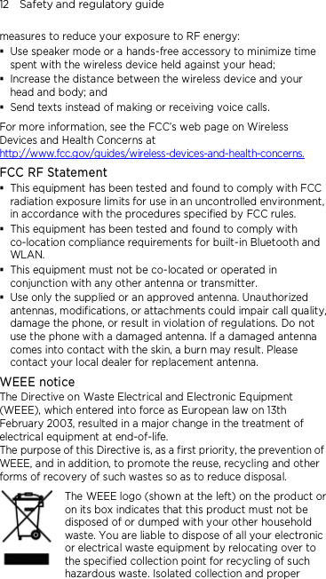12    Safety and regulatory guide measures to reduce your exposure to RF energy:  Use speaker mode or a hands-free accessory to minimize time spent with the wireless device held against your head;    Increase the distance between the wireless device and your head and body; and  Send texts instead of making or receiving voice calls. For more information, see the FCC’s web page on Wireless Devices and Health Concerns at http://www.fcc.gov/guides/wireless-devices-and-health-concerns. FCC RF Statement  This equipment has been tested and found to comply with FCC radiation exposure limits for use in an uncontrolled environment, in accordance with the procedures specified by FCC rules.  This equipment has been tested and found to comply with co-location compliance requirements for built-in Bluetooth and WLAN.  This equipment must not be co-located or operated in conjunction with any other antenna or transmitter.  Use only the supplied or an approved antenna. Unauthorized antennas, modifications, or attachments could impair call quality, damage the phone, or result in violation of regulations. Do not use the phone with a damaged antenna. If a damaged antenna comes into contact with the skin, a burn may result. Please contact your local dealer for replacement antenna. WEEE notice The Directive on Waste Electrical and Electronic Equipment (WEEE), which entered into force as European law on 13th February 2003, resulted in a major change in the treatment of electrical equipment at end-of-life.   The purpose of this Directive is, as a first priority, the prevention of WEEE, and in addition, to promote the reuse, recycling and other forms of recovery of such wastes so as to reduce disposal.     The WEEE logo (shown at the left) on the product or on its box indicates that this product must not be disposed of or dumped with your other household waste. You are liable to dispose of all your electronic or electrical waste equipment by relocating over to the specified collection point for recycling of such hazardous waste. Isolated collection and proper 