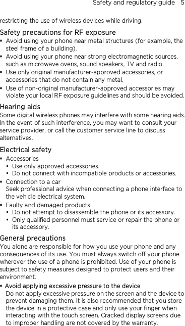 Safety and regulatory guide    5 restricting the use of wireless devices while driving. Safety precautions for RF exposure  Avoid using your phone near metal structures (for example, the steel frame of a building).  Avoid using your phone near strong electromagnetic sources, such as microwave ovens, sound speakers, TV and radio.  Use only original manufacturer-approved accessories, or accessories that do not contain any metal.  Use of non-original manufacturer-approved accessories may violate your local RF exposure guidelines and should be avoided. Hearing aids Some digital wireless phones may interfere with some hearing aids. In the event of such interference, you may want to consult your service provider, or call the customer service line to discuss alternatives. Electrical safety  Accessories  Use only approved accessories.  Do not connect with incompatible products or accessories.  Connection to a car Seek professional advice when connecting a phone interface to the vehicle electrical system.  Faulty and damaged products  Do not attempt to disassemble the phone or its accessory.  Only qualified personnel must service or repair the phone or its accessory.   General precautions You alone are responsible for how you use your phone and any consequences of its use. You must always switch off your phone wherever the use of a phone is prohibited. Use of your phone is subject to safety measures designed to protect users and their environment.  Avoid applying excessive pressure to the device Do not apply excessive pressure on the screen and the device to prevent damaging them. It is also recommended that you store the device in a protective case and only use your finger when interacting with the touch screen. Cracked display screens due to improper handling are not covered by the warranty.  