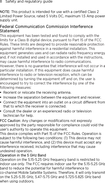 8    Safety and regulatory guide NOTE: This product is intended for use with a certified Class 2 Limited Power Source, rated 5 Volts DC, maximum 1.5 Amp power supply unit. Federal Communication Commission Interference Statement This equipment has been tested and found to comply with the limits for a Class B digital device, pursuant to Part 15 of the FCC Rules. These limits are designed to provide reasonable protection against harmful interference in a residential installation. This equipment generates uses and can radiate radio frequency energy and, if not installed and used in accordance with the instructions, may cause harmful interference to radio communications. However, there is no guarantee that interference will not occur in a particular installation. If this equipment does cause harmful interference to radio or television reception, which can be determined by turning the equipment off and on, the user is encouraged to try to correct the interference by one of the following measures:  Reorient or relocate the receiving antenna.    Increase the separation between the equipment and receiver.  Connect the equipment into an outlet on a circuit different from that to which the receiver is connected.  Consult the dealer or an experienced radio or television technician for help.   FCC Caution: Any changes or modifications not expressly approved by the party responsible for compliance could void the user’s authority to operate this equipment. This device complies with Part 15 of the FCC Rules. Operation is subject to the following two conditions: (1) This device may not cause harmful interference, and (2) this device must accept any interference received, including interference that may cause undesired operation. Operation in the 5 GHz Band Operation on the 5.15-5.25 GHz frequency band is restricted to indoor use only. The FCC requires indoor use for the 5.15-5.25 GHz band to reduce the potential for harmful interference to co-channel Mobile Satellite Systems. Therefore, it will only transmit on the 5.25-5.35 GHz, 5.47-5.75 GHz and 5.725-5.825 GHz band when using outdoors.  