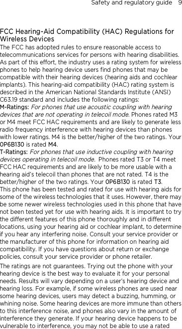 Safety and regulatory guide    9  FCC Hearing-Aid Compatibility (HAC) Regulations for Wireless Devices The FCC has adopted rules to ensure reasonable access to telecommunications services for persons with hearing disabilities. As part of this effort, the industry uses a rating system for wireless phones to help hearing device users find phones that may be compatible with their hearing devices (hearing aids and cochlear implants). This hearing-aid compatibility (HAC) rating system is described in the American National Standards Institute (ANSI) C63.19 standard and includes the following ratings: M-Ratings: For phones that use acoustic coupling with hearing devices that are not operating in telecoil mode. Phones rated M3 or M4 meet FCC HAC requirements and are likely to generate less radio frequency interference with hearing devices than phones with lower ratings. M4 is the better/higher of the two ratings. Your 0P6B130 is rated M4. T-Ratings: For phones that use inductive coupling with hearing devices operating in telecoil mode. Phones rated T3 or T4 meet FCC HAC requirements and are likely to be more usable with a hearing aid’s telecoil than phones that are not rated. T4 is the better/higher of the two ratings. Your 0P6B130 is rated T3. This phone has been tested and rated for use with hearing aids for some of the wireless technologies that it uses. However, there may be some newer wireless technologies used in this phone that have not been tested yet for use with hearing aids. It is important to try the different features of this phone thoroughly and in different locations, using your hearing aid or cochlear implant, to determine if you hear any interfering noise. Consult your service provider or the manufacturer of this phone for information on hearing aid compatibility. If you have questions about return or exchange policies, consult your service provider or phone retailer. The ratings are not guarantees. Trying out the phone with your hearing device is the best way to evaluate it for your personal needs. Results will vary depending on a user’s hearing device and hearing loss. For example, if some wireless phones are used near some hearing devices, users may detect a buzzing, humming, or whining noise. Some hearing devices are more immune than others to this interference noise, and phones also vary in the amount of interference they generate. If your hearing device happens to be vulnerable to interference, you may not be able to use a rated 