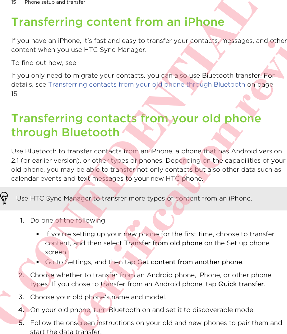 Transferring content from an iPhoneIf you have an iPhone, it&apos;s fast and easy to transfer your contacts, messages, and othercontent when you use HTC Sync Manager.To find out how, see .If you only need to migrate your contacts, you can also use Bluetooth transfer. Fordetails, see Transferring contacts from your old phone through Bluetooth on page15.Transferring contacts from your old phonethrough BluetoothUse Bluetooth to transfer contacts from an iPhone, a phone that has Android version2.1 (or earlier version), or other types of phones. Depending on the capabilities of yourold phone, you may be able to transfer not only contacts but also other data such ascalendar events and text messages to your new HTC phone.Use HTC Sync Manager to transfer more types of content from an iPhone.1. Do one of the following:§If you&apos;re setting up your new phone for the first time, choose to transfercontent, and then select Transfer from old phone on the Set up phonescreen.§Go to Settings, and then tap Get content from another phone.2. Choose whether to transfer from an Android phone, iPhone, or other phonetypes. If you chose to transfer from an Android phone, tap Quick transfer.3. Choose your old phone&apos;s name and model.4. On your old phone, turn Bluetooth on and set it to discoverable mode.5. Follow the onscreen instructions on your old and new phones to pair them andstart the data transfer.15 Phone setup and transfer      HTC CONFIDENTIAL Only for certification review