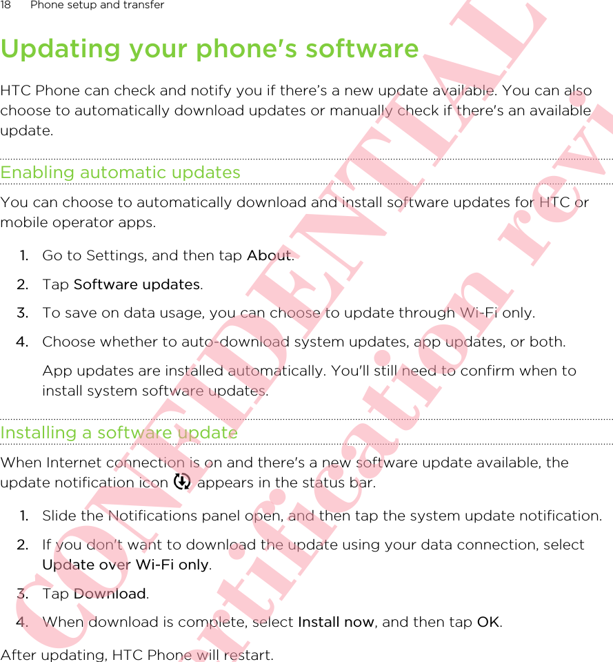 Updating your phone&apos;s softwareHTC Phone can check and notify you if there’s a new update available. You can alsochoose to automatically download updates or manually check if there&apos;s an availableupdate.Enabling automatic updatesYou can choose to automatically download and install software updates for HTC ormobile operator apps.1. Go to Settings, and then tap About.2. Tap Software updates.3. To save on data usage, you can choose to update through Wi-Fi only.4. Choose whether to auto-download system updates, app updates, or both. App updates are installed automatically. You&apos;ll still need to confirm when toinstall system software updates.Installing a software updateWhen Internet connection is on and there&apos;s a new software update available, theupdate notification icon   appears in the status bar.1. Slide the Notifications panel open, and then tap the system update notification.2. If you don&apos;t want to download the update using your data connection, selectUpdate over Wi-Fi only.3. Tap Download.4. When download is complete, select Install now, and then tap OK.After updating, HTC Phone will restart.18 Phone setup and transfer      HTC CONFIDENTIAL Only for certification review