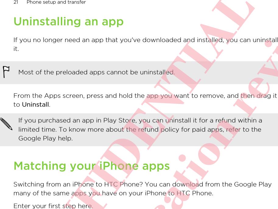 Uninstalling an appIf you no longer need an app that you&apos;ve downloaded and installed, you can uninstallit.Most of the preloaded apps cannot be uninstalled.From the Apps screen, press and hold the app you want to remove, and then drag itto Uninstall.If you purchased an app in Play Store, you can uninstall it for a refund within alimited time. To know more about the refund policy for paid apps, refer to theGoogle Play help.Matching your iPhone appsSwitching from an iPhone to HTC Phone? You can download from the Google Playmany of the same apps you have on your iPhone to HTC Phone.Enter your first step here.21 Phone setup and transfer      HTC CONFIDENTIAL Only for certification review