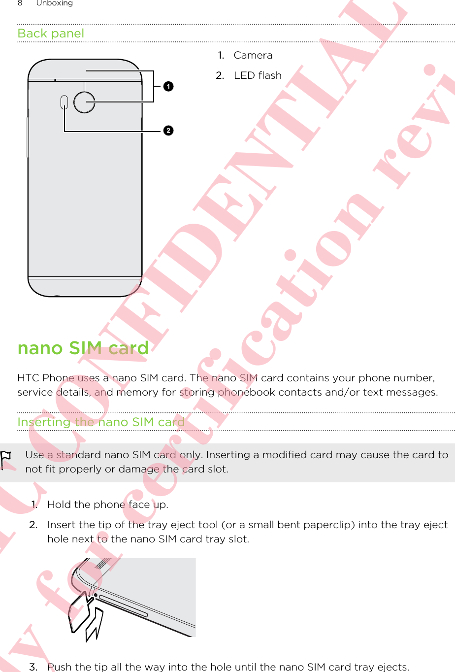 Back panel1.   Camera2. LED flashnano SIM cardHTC Phone uses a nano SIM card. The nano SIM card contains your phone number,service details, and memory for storing phonebook contacts and/or text messages.Inserting the nano SIM cardUse a standard nano SIM card only. Inserting a modified card may cause the card tonot fit properly or damage the card slot.1. Hold the phone face up.2. Insert the tip of the tray eject tool (or a small bent paperclip) into the tray ejecthole next to the nano SIM card tray slot. 3. Push the tip all the way into the hole until the nano SIM card tray ejects.8 Unboxing      HTC CONFIDENTIAL Only for certification review