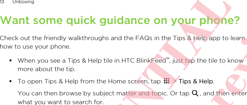 Want some quick guidance on your phone?Check out the friendly walkthroughs and the FAQs in the Tips &amp; Help app to learnhow to use your phone.§When you see a Tips &amp; Help tile in HTC BlinkFeed™, just tap the tile to knowmore about the tip.§To open Tips &amp; Help from the Home screen, tap   &gt; Tips &amp; Help. You can then browse by subject matter and topic. Or tap  , and then enterwhat you want to search for.13 Unboxing      HTC CONFIDENTIAL Only for certification review