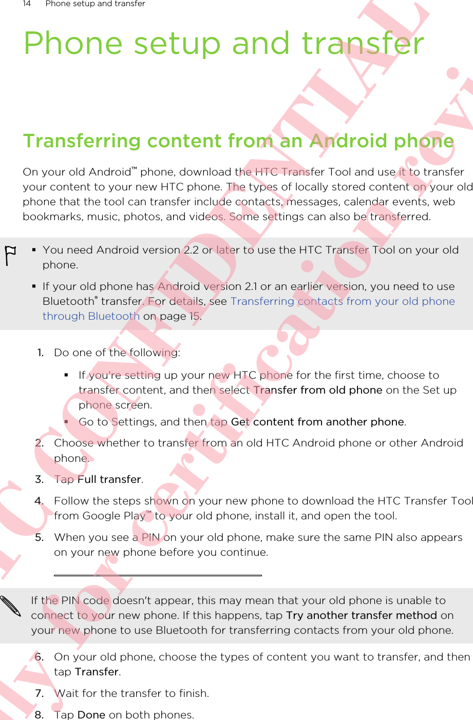 Phone setup and transferTransferring content from an Android phoneOn your old Android™ phone, download the HTC Transfer Tool and use it to transferyour content to your new HTC phone. The types of locally stored content on your oldphone that the tool can transfer include contacts, messages, calendar events, webbookmarks, music, photos, and videos. Some settings can also be transferred.§You need Android version 2.2 or later to use the HTC Transfer Tool on your oldphone.§If your old phone has Android version 2.1 or an earlier version, you need to useBluetooth® transfer. For details, see Transferring contacts from your old phonethrough Bluetooth on page 15.1. Do one of the following:§If you&apos;re setting up your new HTC phone for the first time, choose totransfer content, and then select Transfer from old phone on the Set upphone screen.§Go to Settings, and then tap Get content from another phone.2. Choose whether to transfer from an old HTC Android phone or other Androidphone.3. Tap Full transfer.4. Follow the steps shown on your new phone to download the HTC Transfer Toolfrom Google Play™ to your old phone, install it, and open the tool.5. When you see a PIN on your old phone, make sure the same PIN also appearson your new phone before you continue. If the PIN code doesn&apos;t appear, this may mean that your old phone is unable toconnect to your new phone. If this happens, tap Try another transfer method onyour new phone to use Bluetooth for transferring contacts from your old phone.6. On your old phone, choose the types of content you want to transfer, and thentap Transfer.7. Wait for the transfer to finish.8. Tap Done on both phones.14 Phone setup and transfer      HTC CONFIDENTIAL Only for certification review
