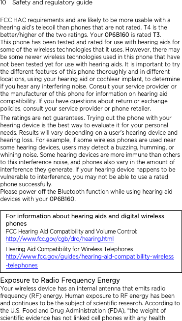 10    Safety and regulatory guide FCC HAC requirements and are likely to be more usable with a hearing aid’s telecoil than phones that are not rated. T4 is the better/higher of the two ratings. Your 0P6B160 is rated T3. This phone has been tested and rated for use with hearing aids for some of the wireless technologies that it uses. However, there may be some newer wireless technologies used in this phone that have not been tested yet for use with hearing aids. It is important to try the different features of this phone thoroughly and in different locations, using your hearing aid or cochlear implant, to determine if you hear any interfering noise. Consult your service provider or the manufacturer of this phone for information on hearing aid compatibility. If you have questions about return or exchange policies, consult your service provider or phone retailer. The ratings are not guarantees. Trying out the phone with your hearing device is the best way to evaluate it for your personal needs. Results will vary depending on a user’s hearing device and hearing loss. For example, if some wireless phones are used near some hearing devices, users may detect a buzzing, humming, or whining noise. Some hearing devices are more immune than others to this interference noise, and phones also vary in the amount of interference they generate. If your hearing device happens to be vulnerable to interference, you may not be able to use a rated phone successfully. Please power off the Bluetooth function while using hearing aid devices with your 0P6B160.                                    For information about hearing aids and digital wireless phones FCC Hearing Aid Compatibility and Volume Control: http://www.fcc.gov/cgb/dro/hearing.html Hearing Aid Compatibility for Wireless Telephones http://www.fcc.gov/guides/hearing-aid-compatibility-wireless-telephones Exposure to Radio Frequency Energy Your wireless device has an internal antenna that emits radio frequency (RF) energy. Human exposure to RF energy has been and continues to be the subject of scientific research. According to the U.S. Food and Drug Administration (FDA), “the weight of scientific evidence has not linked cell phones with any health 