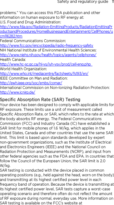 Safety and regulatory guide    11 problems.” You can access this FDA publication and other information on human exposure to RF energy at: U.S. Food and Drug Administration:   http://www.fda.gov/Radiation-EmittingProducts/RadiationEmittingProductsandProcedures/HomeBusinessandEntertainment/CellPhones/ucm116282.htm Federal Communications Commission:   http://www.fcc.gov/encyclopedia/radio-frequency-safety NIH National Institute of Environmental Health Sciences:   http://www.niehs.nih.gov/health/topics/agents/cellphones/ Health Canada:  http://www.hc-sc.gc.ca/hl-vs/iyh-vsv/prod/cell-eng.php  World Health Organization:  http://www.who.int/mediacentre/factsheets/fs193/en/ IEEE Committee on Man and Radiation:  http://ewh.ieee.org/soc/embs/comar/ International Commission on Non-Ionizing Radiation Protection:   http://www.icnirp.de/ Specific Absorption Rate (SAR) Testing Your device has been designed to comply with applicable limits for RF exposure. These limits use a unit of measurement called Specific Absorption Rate, or SAR, which refers to the rate at which the body absorbs RF energy. The Federal Communications Commission (FCC) and Industry Canada (IC) have established a SAR limit for mobile phones of 1.6 W/kg, which applies in the United States, Canada and other countries that use the same SAR limit. This limit is based upon standards developed by expert non-government organizations, such as the Institute of Electrical and Electronics Engineers (IEEE) and the National Council on Radiation Protection and Measurements (NCRP), and input from other federal agencies such as the FDA and EPA. In countries that follow the Council of the European Union, the SAR limit is 2.0 W/kg.         SAR testing is conducted with the device placed in common operating positions (e.g., held against the head, worn on the body) and transmitting at its highest certified power level in each frequency band of operation. Because the device is transmitting at its highest certified power level, SAR tests capture a worst-case operating scenario and therefore often do not reflect the amount of RF exposure during normal, everyday use. More information on SAR testing is available on the FCC’s website at 