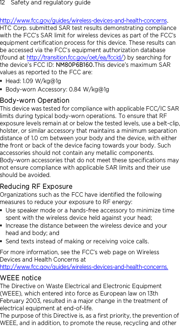 12    Safety and regulatory guide http://www.fcc.gov/guides/wireless-devices-and-health-concerns.     HTC Corp. submitted SAR test results demonstrating compliance with the FCC’s SAR limit for wireless devices as part of the FCC’s equipment certification process for this device. These results can be accessed via the FCC’s equipment authorization database (found at http://transition.fcc.gov/oet/ea/fccid/) by searching for the device’s FCC ID: NM80P6B160.This device’s maximum SAR values as reported to the FCC are:  Head: 1.09 W/kg@1g  Body-worn Accessory: 0.84 W/kg@1g Body-worn Operation This device was tested for compliance with applicable FCC/IC SAR limits during typical body-worn operations. To ensure that RF exposure levels remain at or below the tested levels, use a belt-clip, holster, or similar accessory that maintains a minimum separation distance of 1.0 cm between your body and the device, with either the front or back of the device facing towards your body. Such accessories should not contain any metallic components. Body-worn accessories that do not meet these specifications may not ensure compliance with applicable SAR limits and their use should be avoided. Reducing RF Exposure   Organizations such as the FCC have identified the following measures to reduce your exposure to RF energy:  Use speaker mode or a hands-free accessory to minimize time spent with the wireless device held against your head;    Increase the distance between the wireless device and your head and body; and  Send texts instead of making or receiving voice calls. For more information, see the FCC’s web page on Wireless Devices and Health Concerns at http://www.fcc.gov/guides/wireless-devices-and-health-concerns. WEEE notice The Directive on Waste Electrical and Electronic Equipment (WEEE), which entered into force as European law on 13th February 2003, resulted in a major change in the treatment of electrical equipment at end-of-life.   The purpose of this Directive is, as a first priority, the prevention of WEEE, and in addition, to promote the reuse, recycling and other 