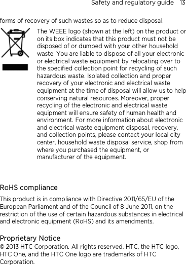 Safety and regulatory guide    13 forms of recovery of such wastes so as to reduce disposal.     The WEEE logo (shown at the left) on the product or on its box indicates that this product must not be disposed of or dumped with your other household waste. You are liable to dispose of all your electronic or electrical waste equipment by relocating over to the specified collection point for recycling of such hazardous waste. Isolated collection and proper recovery of your electronic and electrical waste equipment at the time of disposal will allow us to help conserving natural resources. Moreover, proper recycling of the electronic and electrical waste equipment will ensure safety of human health and environment. For more information about electronic and electrical waste equipment disposal, recovery, and collection points, please contact your local city center, household waste disposal service, shop from where you purchased the equipment, or manufacturer of the equipment.   RoHS compliance This product is in compliance with Directive 2011/65/EU of the European Parliament and of the Council of 8 June 2011, on the restriction of the use of certain hazardous substances in electrical and electronic equipment (RoHS) and its amendments.  Proprietary Notice © 2013 HTC Corporation. All rights reserved. HTC, the HTC logo, HTC One, and the HTC One logo are trademarks of HTC Corporation.    