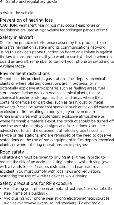 4    Safety and regulatory guide a risk to the vehicle. Prevention of hearing loss CAUTION: Permanent hearing loss may occur if earphones or headphones are used at high volume for prolonged periods of time. Safety in aircraft Due to the possible interference caused by this product to an aircraft’s navigation system and its communications network, using this device’s phone function on board an airplane is against the law in most countries. If you want to use this device when on board an aircraft, remember to turn off your phone by switching to Airplane Mode. Environment restrictions Do not use this product in gas stations, fuel depots, chemical plants or where blasting operations are in progress, or in potentially explosive atmospheres such as fuelling areas, fuel storehouses, below deck on boats, chemical plants, fuel or chemical transfer or storage facilities, and areas where the air contains chemicals or particles, such as grain, dust, or metal powders. Please be aware that sparks in such areas could cause an explosion or fire resulting in bodily injury or even death. When in any area with a potentially explosive atmosphere or where flammable materials exist, the product should be turned off and the user should obey all signs and instructions. Users are advised not to use the equipment at refueling points such as service or gas stations, and are reminded of the need to observe restrictions on the use of radio equipment in fuel depots, chemical plants, or where blasting operations are in progress.   Road safety Full attention must be given to driving at all times in order to reduce the risk of an accident. Using a phone while driving (even with a hands free kit) causes distraction and can lead to an accident. You must comply with local laws and regulations restricting the use of wireless devices while driving. Safety precautions for RF exposure  Avoid using your phone near metal structures (for example, the steel frame of a building).  Avoid using your phone near strong electromagnetic sources, such as microwave ovens, sound speakers, TV and radio. 