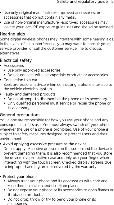 Safety and regulatory guide    5  Use only original manufacturer-approved accessories, or accessories that do not contain any metal.  Use of non-original manufacturer-approved accessories may violate your local RF exposure guidelines and should be avoided. Hearing aids Some digital wireless phones may interfere with some hearing aids. In the event of such interference, you may want to consult your service provider, or call the customer service line to discuss alternatives. Electrical safety  Accessories  Use only approved accessories.  Do not connect with incompatible products or accessories.  Connection to a car Seek professional advice when connecting a phone interface to the vehicle electrical system.  Faulty and damaged products  Do not attempt to disassemble the phone or its accessory.  Only qualified personnel must service or repair the phone or its accessory.   General precautions You alone are responsible for how you use your phone and any consequences of its use. You must always switch off your phone wherever the use of a phone is prohibited. Use of your phone is subject to safety measures designed to protect users and their environment.  Avoid applying excessive pressure to the device Do not apply excessive pressure on the screen and the device to prevent damaging them. It is also recommended that you store the device in a protective case and only use your finger when interacting with the touch screen. Cracked display screens due to improper handling are not covered by the warranty.   Protect your phone  Always treat your phone and its accessories with care and keep them in a clean and dust-free place.  Do not expose your phone or its accessories to open flames or lit tobacco products.  Do not drop, throw or try to bend your phone or its accessories. 