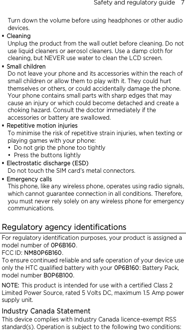 Safety and regulatory guide    7 Turn down the volume before using headphones or other audio devices.  Cleaning Unplug the product from the wall outlet before cleaning. Do not use liquid cleaners or aerosol cleaners. Use a damp cloth for cleaning, but NEVER use water to clean the LCD screen.    Small children Do not leave your phone and its accessories within the reach of small children or allow them to play with it. They could hurt themselves or others, or could accidentally damage the phone. Your phone contains small parts with sharp edges that may cause an injury or which could become detached and create a choking hazard. Consult the doctor immediately if the accessories or battery are swallowed.  Repetitive motion injuries To minimise the risk of repetitive strain injuries, when texting or playing games with your phone:  Do not grip the phone too tightly  Press the buttons lightly  Electrostatic discharge (ESD) Do not touch the SIM card’s metal connectors.    Emergency calls This phone, like any wireless phone, operates using radio signals, which cannot guarantee connection in all conditions. Therefore, you must never rely solely on any wireless phone for emergency communications.  Regulatory agency identifications For regulatory identification purposes, your product is assigned a model number of 0P6B160. FCC ID: NM80P6B160. To ensure continued reliable and safe operation of your device use only the HTC qualified battery with your 0P6B160: Battery Pack, model number B0P6B100. NOTE: This product is intended for use with a certified Class 2 Limited Power Source, rated 5 Volts DC, maximum 1.5 Amp power supply unit. Industry Canada Statement This device complies with Industry Canada licence-exempt RSS standard(s). Operation is subject to the following two conditions: 