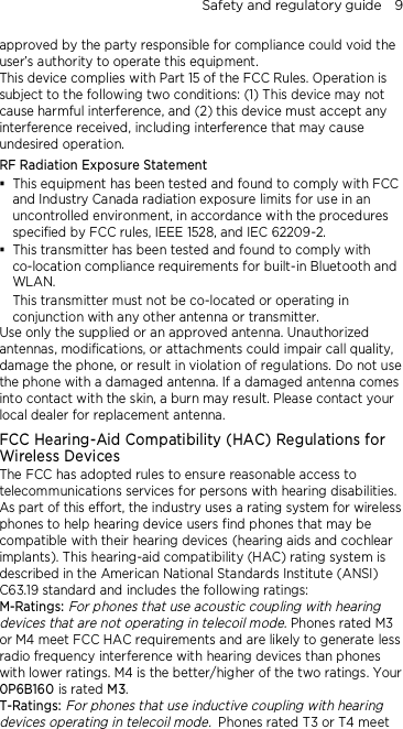 Safety and regulatory guide    9 approved by the party responsible for compliance could void the user’s authority to operate this equipment. This device complies with Part 15 of the FCC Rules. Operation is subject to the following two conditions: (1) This device may not cause harmful interference, and (2) this device must accept any interference received, including interference that may cause undesired operation. RF Radiation Exposure Statement  This equipment has been tested and found to comply with FCC and Industry Canada radiation exposure limits for use in an uncontrolled environment, in accordance with the procedures specified by FCC rules, IEEE 1528, and IEC 62209-2.  This transmitter has been tested and found to comply with co-location compliance requirements for built-in Bluetooth and WLAN. This transmitter must not be co-located or operating in conjunction with any other antenna or transmitter. Use only the supplied or an approved antenna. Unauthorized antennas, modifications, or attachments could impair call quality, damage the phone, or result in violation of regulations. Do not use the phone with a damaged antenna. If a damaged antenna comes into contact with the skin, a burn may result. Please contact your local dealer for replacement antenna. FCC Hearing-Aid Compatibility (HAC) Regulations for Wireless Devices The FCC has adopted rules to ensure reasonable access to telecommunications services for persons with hearing disabilities. As part of this effort, the industry uses a rating system for wireless phones to help hearing device users find phones that may be compatible with their hearing devices (hearing aids and cochlear implants). This hearing-aid compatibility (HAC) rating system is described in the American National Standards Institute (ANSI) C63.19 standard and includes the following ratings: M-Ratings: For phones that use acoustic coupling with hearing devices that are not operating in telecoil mode. Phones rated M3 or M4 meet FCC HAC requirements and are likely to generate less radio frequency interference with hearing devices than phones with lower ratings. M4 is the better/higher of the two ratings. Your 0P6B160 is rated M3. T-Ratings: For phones that use inductive coupling with hearing devices operating in telecoil mode. Phones rated T3 or T4 meet 