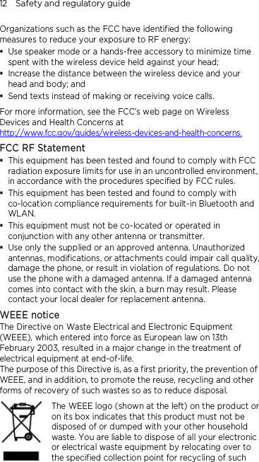 12    Safety and regulatory guide Organizations such as the FCC have identified the following measures to reduce your exposure to RF energy:  Use speaker mode or a hands-free accessory to minimize time spent with the wireless device held against your head;    Increase the distance between the wireless device and your head and body; and  Send texts instead of making or receiving voice calls. For more information, see the FCC’s web page on Wireless Devices and Health Concerns at http://www.fcc.gov/guides/wireless-devices-and-health-concerns. FCC RF Statement  This equipment has been tested and found to comply with FCC radiation exposure limits for use in an uncontrolled environment, in accordance with the procedures specified by FCC rules.  This equipment has been tested and found to comply with co-location compliance requirements for built-in Bluetooth and WLAN.  This equipment must not be co-located or operated in conjunction with any other antenna or transmitter.  Use only the supplied or an approved antenna. Unauthorized antennas, modifications, or attachments could impair call quality, damage the phone, or result in violation of regulations. Do not use the phone with a damaged antenna. If a damaged antenna comes into contact with the skin, a burn may result. Please contact your local dealer for replacement antenna. WEEE notice The Directive on Waste Electrical and Electronic Equipment (WEEE), which entered into force as European law on 13th February 2003, resulted in a major change in the treatment of electrical equipment at end-of-life.   The purpose of this Directive is, as a first priority, the prevention of WEEE, and in addition, to promote the reuse, recycling and other forms of recovery of such wastes so as to reduce disposal.     The WEEE logo (shown at the left) on the product or on its box indicates that this product must not be disposed of or dumped with your other household waste. You are liable to dispose of all your electronic or electrical waste equipment by relocating over to the specified collection point for recycling of such 