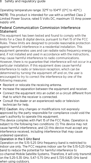 8    Safety and regulatory guide Operating temperature range: 32°F to 104°F (0°C to 40°C) NOTE: This product is intended for use with a certified Class 2 Limited Power Source, rated 5 Volts DC, maximum 1.5 Amp power supply unit. Federal Communication Commission Interference Statement This equipment has been tested and found to comply with the limits for a Class B digital device, pursuant to Part 15 of the FCC Rules. These limits are designed to provide reasonable protection against harmful interference in a residential installation. This equipment generates uses and can radiate radio frequency energy and, if not installed and used in accordance with the instructions, may cause harmful interference to radio communications. However, there is no guarantee that interference will not occur in a particular installation. If this equipment does cause harmful interference to radio or television reception, which can be determined by turning the equipment off and on, the user is encouraged to try to correct the interference by one of the following measures:  Reorient or relocate the receiving antenna.    Increase the separation between the equipment and receiver.  Connect the equipment into an outlet on a circuit different from that to which the receiver is connected.  Consult the dealer or an experienced radio or television technician for help.   FCC Caution: Any changes or modifications not expressly approved by the party responsible for compliance could void the user’s authority to operate this equipment. This device complies with Part 15 of the FCC Rules. Operation is subject to the following two conditions: (1) This device may not cause harmful interference, and (2) this device must accept any interference received, including interference that may cause undesired operation. Operation in the 5 GHz Band Operation on the 5.15-5.25 GHz frequency band is restricted to indoor use only. The FCC requires indoor use for the 5.15-5.25 GHz band to reduce the potential for harmful interference to co-channel Mobile Satellite Systems. Therefore, it will only transmit on the 5.25-5.35 GHz, 5.47-5.75 GHz and 5.725-5.825 GHz band when using outdoors. 