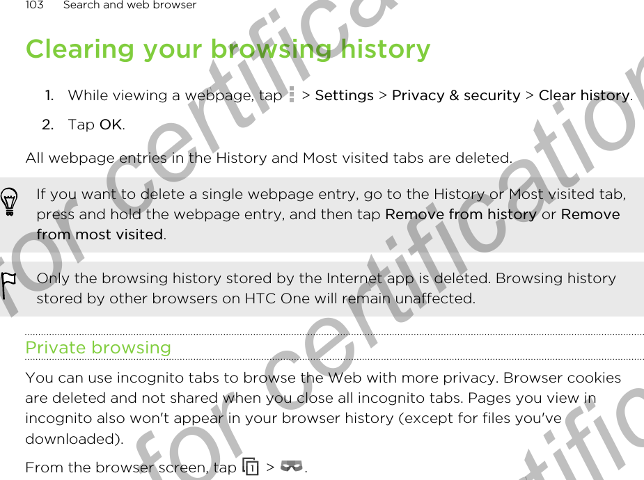 Clearing your browsing history1. While viewing a webpage, tap   &gt; Settings &gt; Privacy &amp; security &gt; Clear history.2. Tap OK.All webpage entries in the History and Most visited tabs are deleted.If you want to delete a single webpage entry, go to the History or Most visited tab,press and hold the webpage entry, and then tap Remove from history or Removefrom most visited.Only the browsing history stored by the Internet app is deleted. Browsing historystored by other browsers on HTC One will remain unaffected.Private browsingYou can use incognito tabs to browse the Web with more privacy. Browser cookiesare deleted and not shared when you close all incognito tabs. Pages you view inincognito also won&apos;t appear in your browser history (except for files you&apos;vedownloaded).From the browser screen, tap   &gt;  .103 Search and web browserOnly for certification  Only for certification  Only for certification