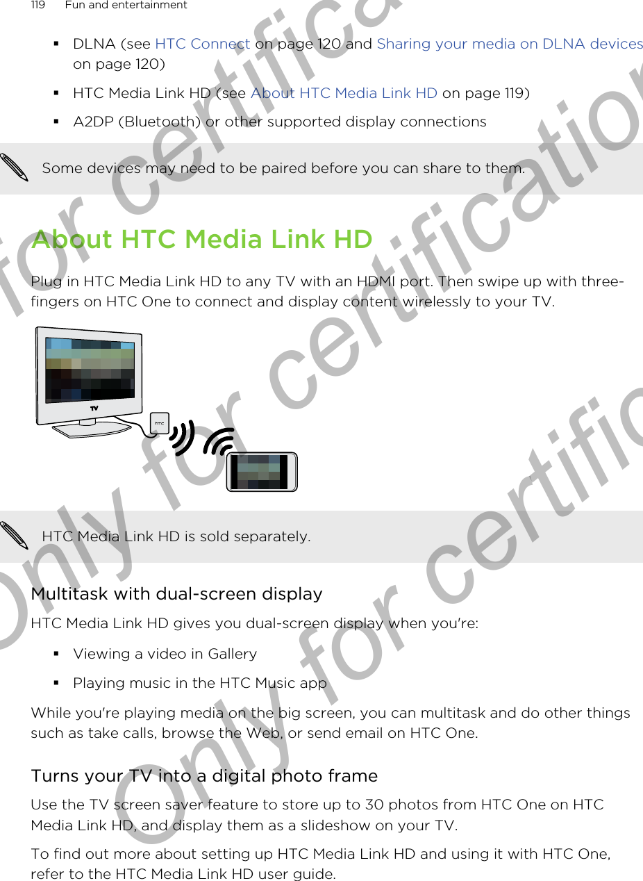§DLNA (see HTC Connect on page 120 and Sharing your media on DLNA deviceson page 120)§HTC Media Link HD (see About HTC Media Link HD on page 119)§A2DP (Bluetooth) or other supported display connectionsSome devices may need to be paired before you can share to them.About HTC Media Link HDPlug in HTC Media Link HD to any TV with an HDMI port. Then swipe up with three-fingers on HTC One to connect and display content wirelessly to your TV.HTC Media Link HD is sold separately.Multitask with dual-screen displayHTC Media Link HD gives you dual-screen display when you&apos;re:§Viewing a video in Gallery§Playing music in the HTC Music appWhile you&apos;re playing media on the big screen, you can multitask and do other thingssuch as take calls, browse the Web, or send email on HTC One.Turns your TV into a digital photo frameUse the TV screen saver feature to store up to 30 photos from HTC One on HTCMedia Link HD, and display them as a slideshow on your TV.To find out more about setting up HTC Media Link HD and using it with HTC One,refer to the HTC Media Link HD user guide.119 Fun and entertainmentOnly for certification  Only for certification  Only for certification
