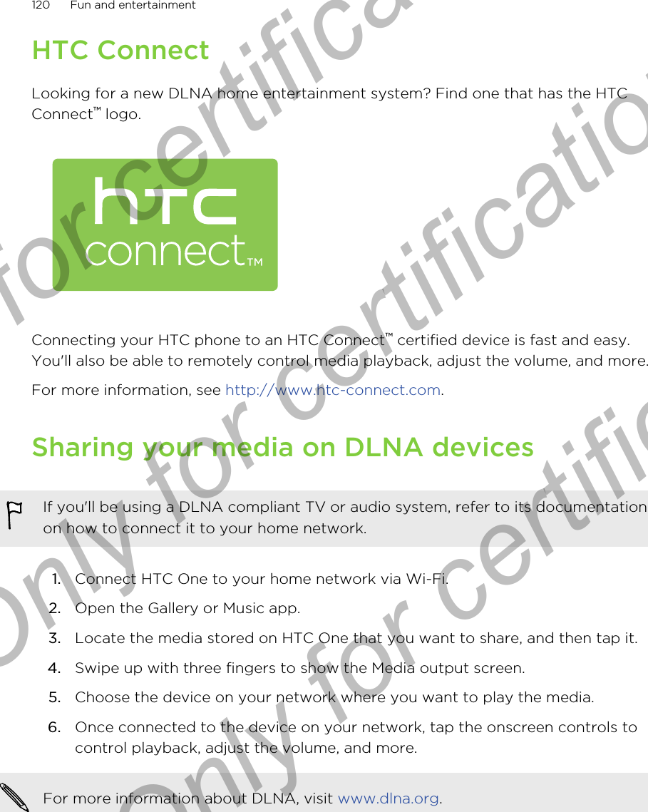 HTC ConnectLooking for a new DLNA home entertainment system? Find one that has the HTCConnect™ logo.Connecting your HTC phone to an HTC Connect™ certified device is fast and easy.You&apos;ll also be able to remotely control media playback, adjust the volume, and more.For more information, see http://www.htc-connect.com.Sharing your media on DLNA devicesIf you&apos;ll be using a DLNA compliant TV or audio system, refer to its documentationon how to connect it to your home network.1. Connect HTC One to your home network via Wi-Fi.2. Open the Gallery or Music app.3. Locate the media stored on HTC One that you want to share, and then tap it.4. Swipe up with three fingers to show the Media output screen.5. Choose the device on your network where you want to play the media.6. Once connected to the device on your network, tap the onscreen controls tocontrol playback, adjust the volume, and more.For more information about DLNA, visit www.dlna.org.120 Fun and entertainmentOnly for certification  Only for certification  Only for certification