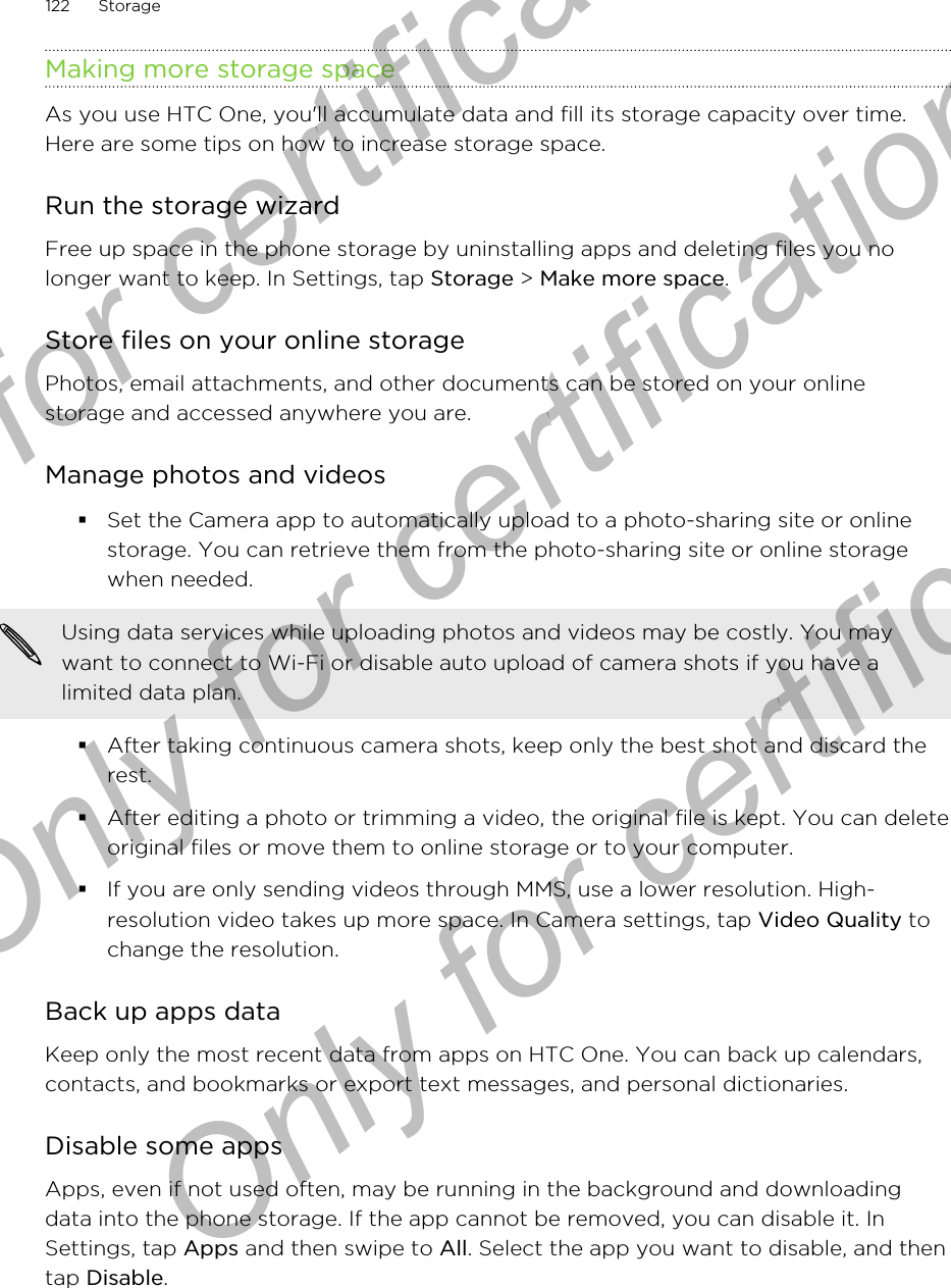 Making more storage spaceAs you use HTC One, you&apos;ll accumulate data and fill its storage capacity over time.Here are some tips on how to increase storage space.Run the storage wizardFree up space in the phone storage by uninstalling apps and deleting files you nolonger want to keep. In Settings, tap Storage &gt; Make more space.Store files on your online storagePhotos, email attachments, and other documents can be stored on your onlinestorage and accessed anywhere you are.Manage photos and videos§Set the Camera app to automatically upload to a photo-sharing site or onlinestorage. You can retrieve them from the photo-sharing site or online storagewhen needed.Using data services while uploading photos and videos may be costly. You maywant to connect to Wi-Fi or disable auto upload of camera shots if you have alimited data plan.§After taking continuous camera shots, keep only the best shot and discard therest.§After editing a photo or trimming a video, the original file is kept. You can deleteoriginal files or move them to online storage or to your computer.§If you are only sending videos through MMS, use a lower resolution. High-resolution video takes up more space. In Camera settings, tap Video Quality tochange the resolution.Back up apps dataKeep only the most recent data from apps on HTC One. You can back up calendars,contacts, and bookmarks or export text messages, and personal dictionaries.Disable some appsApps, even if not used often, may be running in the background and downloadingdata into the phone storage. If the app cannot be removed, you can disable it. InSettings, tap Apps and then swipe to All. Select the app you want to disable, and thentap Disable.122 StorageOnly for certification  Only for certification  Only for certification
