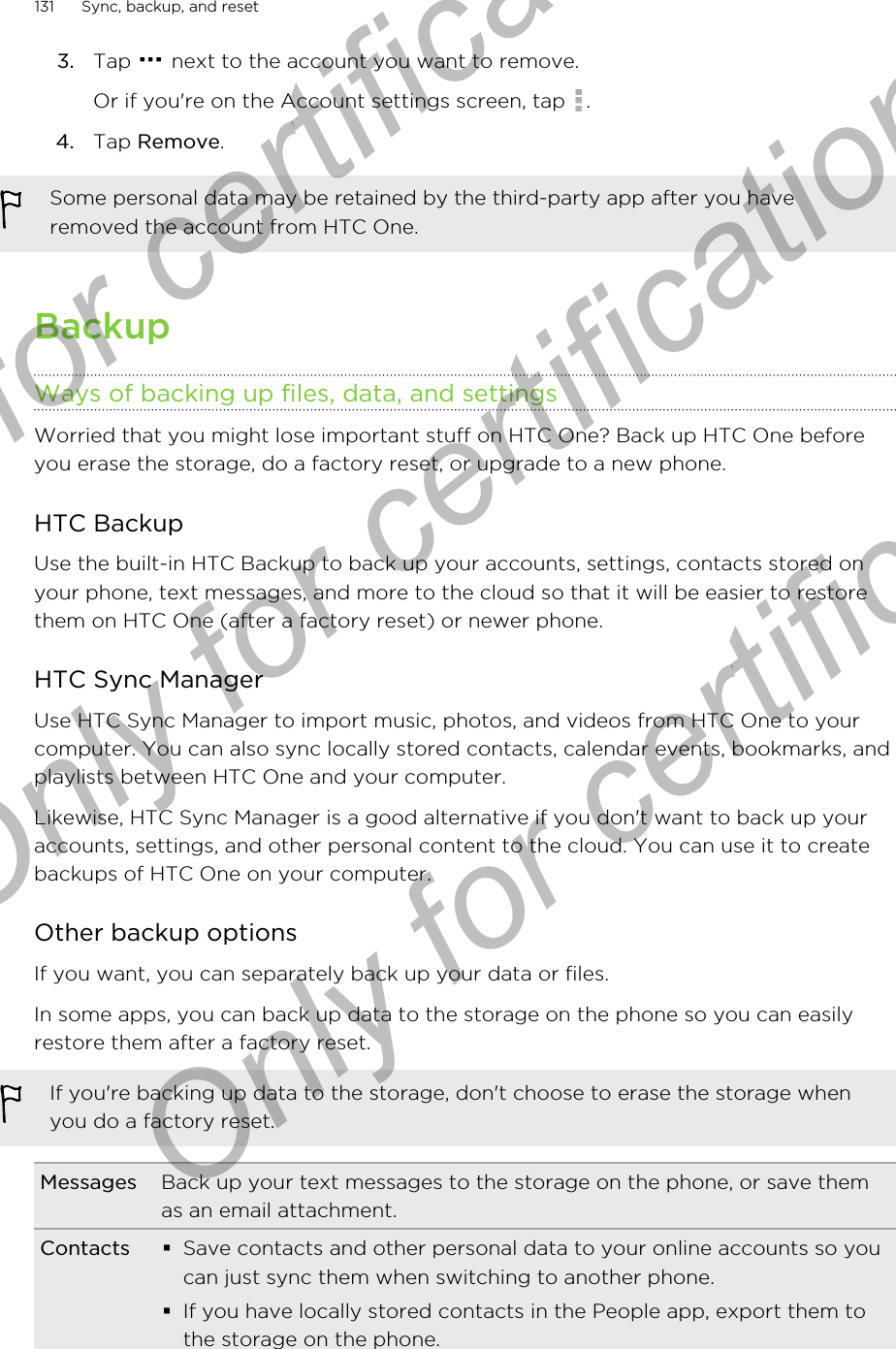 3. Tap   next to the account you want to remove. Or if you&apos;re on the Account settings screen, tap  .4. Tap Remove.Some personal data may be retained by the third-party app after you haveremoved the account from HTC One.BackupWays of backing up files, data, and settingsWorried that you might lose important stuff on HTC One? Back up HTC One beforeyou erase the storage, do a factory reset, or upgrade to a new phone.HTC BackupUse the built-in HTC Backup to back up your accounts, settings, contacts stored onyour phone, text messages, and more to the cloud so that it will be easier to restorethem on HTC One (after a factory reset) or newer phone.HTC Sync ManagerUse HTC Sync Manager to import music, photos, and videos from HTC One to yourcomputer. You can also sync locally stored contacts, calendar events, bookmarks, andplaylists between HTC One and your computer.Likewise, HTC Sync Manager is a good alternative if you don&apos;t want to back up youraccounts, settings, and other personal content to the cloud. You can use it to createbackups of HTC One on your computer.Other backup optionsIf you want, you can separately back up your data or files.In some apps, you can back up data to the storage on the phone so you can easilyrestore them after a factory reset.If you&apos;re backing up data to the storage, don&apos;t choose to erase the storage whenyou do a factory reset.Messages Back up your text messages to the storage on the phone, or save themas an email attachment.Contacts §Save contacts and other personal data to your online accounts so youcan just sync them when switching to another phone.§If you have locally stored contacts in the People app, export them tothe storage on the phone.131 Sync, backup, and resetOnly for certification  Only for certification  Only for certification