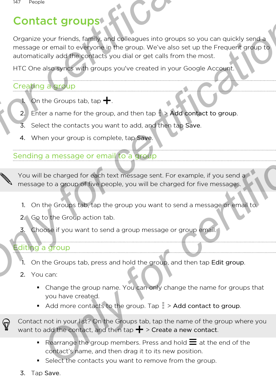 Contact groupsOrganize your friends, family, and colleagues into groups so you can quickly send amessage or email to everyone in the group. We’ve also set up the Frequent group toautomatically add the contacts you dial or get calls from the most.HTC One also syncs with groups you&apos;ve created in your Google Account.Creating a group1. On the Groups tab, tap  .2. Enter a name for the group, and then tap   &gt; Add contact to group.3. Select the contacts you want to add, and then tap Save.4. When your group is complete, tap Save.Sending a message or email to a groupYou will be charged for each text message sent. For example, if you send amessage to a group of five people, you will be charged for five messages.1. On the Groups tab, tap the group you want to send a message or email to.2. Go to the Group action tab.3. Choose if you want to send a group message or group email.Editing a group1. On the Groups tab, press and hold the group, and then tap Edit group.2. You can:§Change the group name. You can only change the name for groups thatyou have created.§Add more contacts to the group. Tap   &gt; Add contact to group.Contact not in your list? On the Groups tab, tap the name of the group where youwant to add the contact, and then tap   &gt; Create a new contact.§Rearrange the group members. Press and hold   at the end of thecontact’s name, and then drag it to its new position.§Select the contacts you want to remove from the group.3. Tap Save.147 PeopleOnly for certification  Only for certification  Only for certification