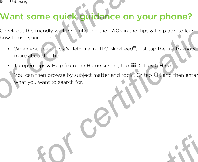 Want some quick guidance on your phone?Check out the friendly walkthroughs and the FAQs in the Tips &amp; Help app to learnhow to use your phone.§When you see a Tips &amp; Help tile in HTC BlinkFeed™, just tap the tile to knowmore about the tip.§To open Tips &amp; Help from the Home screen, tap   &gt; Tips &amp; Help. You can then browse by subject matter and topic. Or tap  , and then enterwhat you want to search for.15 UnboxingOnly for certification  Only for certification  Only for certification