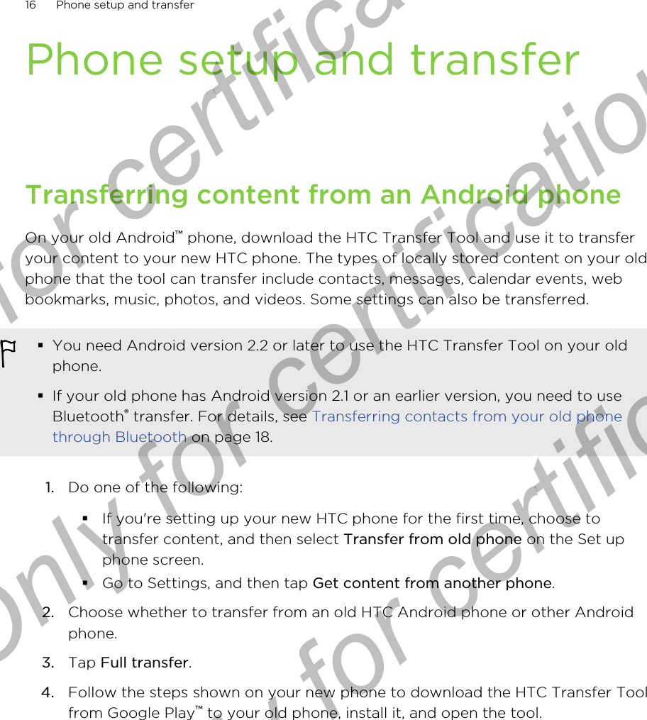 Phone setup and transferTransferring content from an Android phoneOn your old Android™ phone, download the HTC Transfer Tool and use it to transferyour content to your new HTC phone. The types of locally stored content on your oldphone that the tool can transfer include contacts, messages, calendar events, webbookmarks, music, photos, and videos. Some settings can also be transferred.§You need Android version 2.2 or later to use the HTC Transfer Tool on your oldphone.§If your old phone has Android version 2.1 or an earlier version, you need to useBluetooth® transfer. For details, see Transferring contacts from your old phonethrough Bluetooth on page 18.1. Do one of the following:§If you&apos;re setting up your new HTC phone for the first time, choose totransfer content, and then select Transfer from old phone on the Set upphone screen.§Go to Settings, and then tap Get content from another phone.2. Choose whether to transfer from an old HTC Android phone or other Androidphone.3. Tap Full transfer.4. Follow the steps shown on your new phone to download the HTC Transfer Toolfrom Google Play™ to your old phone, install it, and open the tool.16 Phone setup and transferOnly for certification  Only for certification  Only for certification