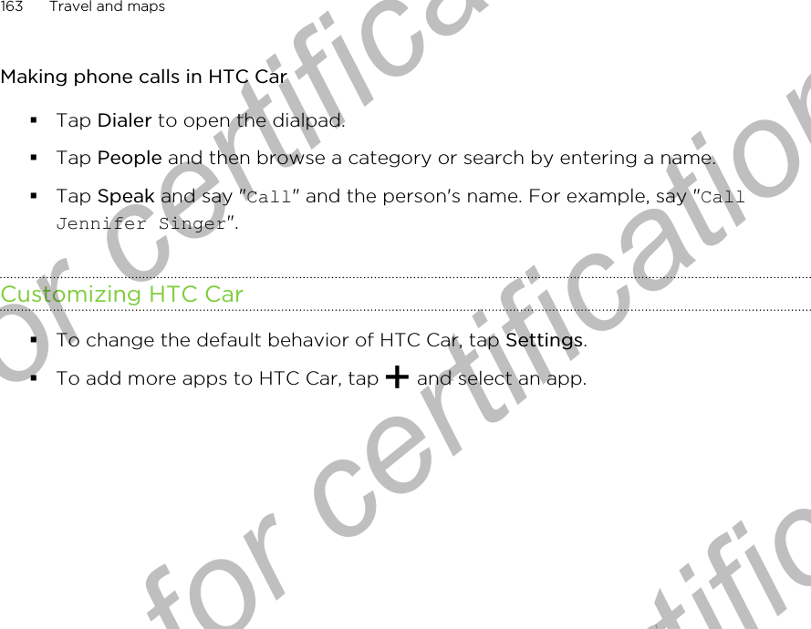 Making phone calls in HTC Car§Tap Dialer to open the dialpad.§Tap People and then browse a category or search by entering a name.§Tap Speak and say &quot;Call&quot; and the person&apos;s name. For example, say &quot;CallJennifer Singer&quot;.Customizing HTC Car§To change the default behavior of HTC Car, tap Settings.§To add more apps to HTC Car, tap   and select an app.163 Travel and mapsOnly for certification  Only for certification  Only for certification