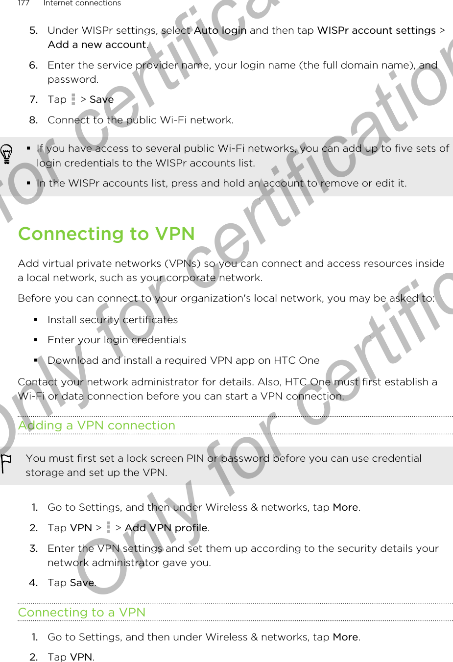 5. Under WISPr settings, select Auto login and then tap WISPr account settings &gt;Add a new account.6. Enter the service provider name, your login name (the full domain name), andpassword.7. Tap   &gt; Save8. Connect to the public Wi-Fi network.§If you have access to several public Wi-Fi networks, you can add up to five sets oflogin credentials to the WISPr accounts list.§In the WISPr accounts list, press and hold an account to remove or edit it.Connecting to VPNAdd virtual private networks (VPNs) so you can connect and access resources insidea local network, such as your corporate network.Before you can connect to your organization&apos;s local network, you may be asked to:§Install security certificates§Enter your login credentials§Download and install a required VPN app on HTC OneContact your network administrator for details. Also, HTC One must first establish aWi-Fi or data connection before you can start a VPN connection.Adding a VPN connectionYou must first set a lock screen PIN or password before you can use credentialstorage and set up the VPN.1. Go to Settings, and then under Wireless &amp; networks, tap More.2. Tap VPN &gt;   &gt; Add VPN profile.3. Enter the VPN settings and set them up according to the security details yournetwork administrator gave you.4. Tap Save.Connecting to a VPN1. Go to Settings, and then under Wireless &amp; networks, tap More.2. Tap VPN.177 Internet connectionsOnly for certification  Only for certification  Only for certification