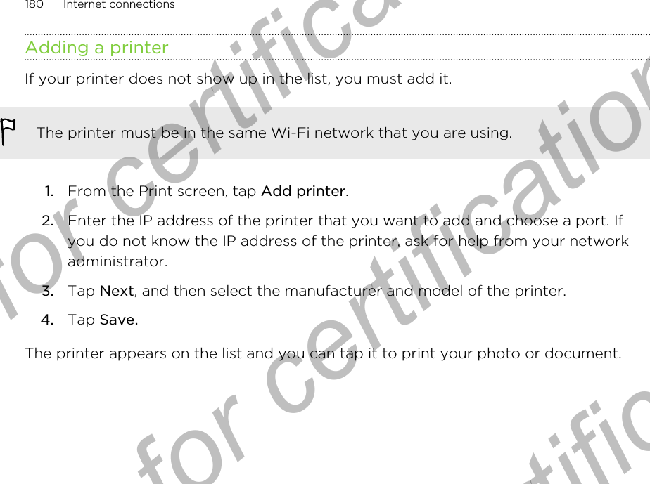 Adding a printerIf your printer does not show up in the list, you must add it.The printer must be in the same Wi-Fi network that you are using.1. From the Print screen, tap Add printer.2. Enter the IP address of the printer that you want to add and choose a port. Ifyou do not know the IP address of the printer, ask for help from your networkadministrator.3. Tap Next, and then select the manufacturer and model of the printer.4. Tap Save.The printer appears on the list and you can tap it to print your photo or document.180 Internet connectionsOnly for certification  Only for certification  Only for certification