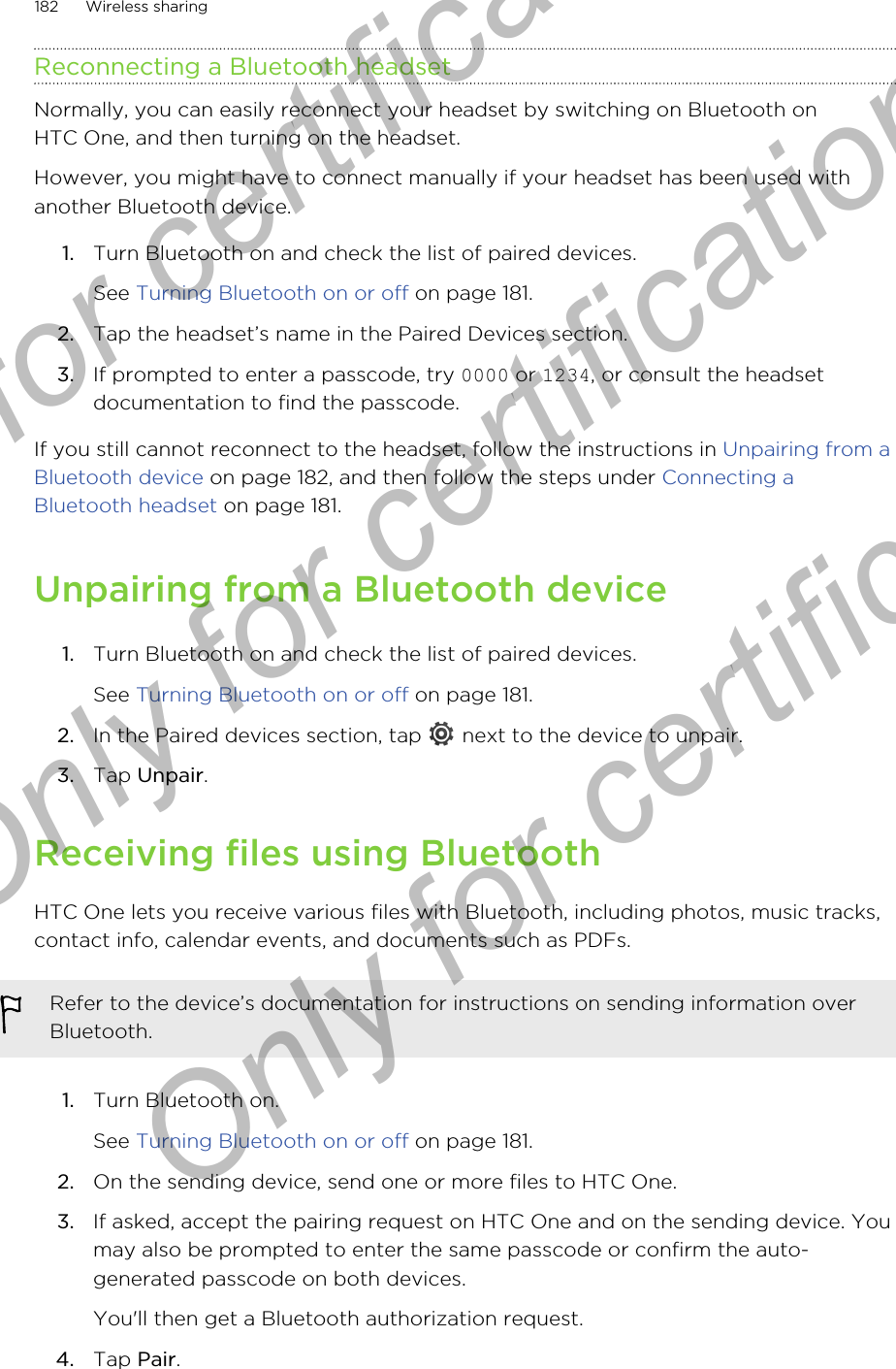 Reconnecting a Bluetooth headsetNormally, you can easily reconnect your headset by switching on Bluetooth onHTC One, and then turning on the headset.However, you might have to connect manually if your headset has been used withanother Bluetooth device.1. Turn Bluetooth on and check the list of paired devices. See Turning Bluetooth on or off on page 181.2. Tap the headset’s name in the Paired Devices section.3. If prompted to enter a passcode, try 0000 or 1234, or consult the headsetdocumentation to find the passcode.If you still cannot reconnect to the headset, follow the instructions in Unpairing from aBluetooth device on page 182, and then follow the steps under Connecting aBluetooth headset on page 181.Unpairing from a Bluetooth device1. Turn Bluetooth on and check the list of paired devices. See Turning Bluetooth on or off on page 181.2. In the Paired devices section, tap   next to the device to unpair.3. Tap Unpair.Receiving files using BluetoothHTC One lets you receive various files with Bluetooth, including photos, music tracks,contact info, calendar events, and documents such as PDFs.Refer to the device’s documentation for instructions on sending information overBluetooth.1. Turn Bluetooth on. See Turning Bluetooth on or off on page 181.2. On the sending device, send one or more files to HTC One.3. If asked, accept the pairing request on HTC One and on the sending device. Youmay also be prompted to enter the same passcode or confirm the auto-generated passcode on both devices. You&apos;ll then get a Bluetooth authorization request.4. Tap Pair.182 Wireless sharingOnly for certification  Only for certification  Only for certification