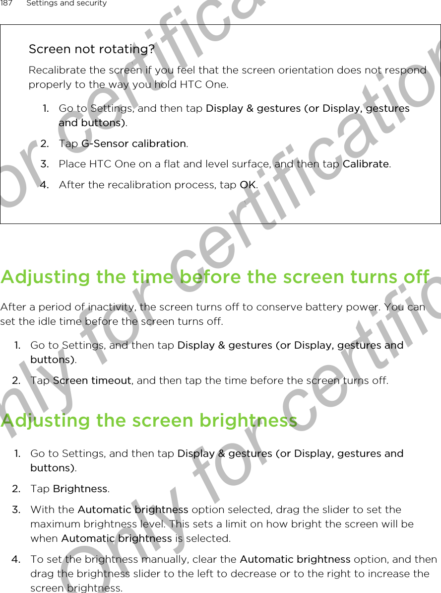 Screen not rotating?Recalibrate the screen if you feel that the screen orientation does not respondproperly to the way you hold HTC One.1. Go to Settings, and then tap Display &amp; gestures (or Display, gesturesand buttons).2. Tap G-Sensor calibration.3. Place HTC One on a flat and level surface, and then tap Calibrate.4. After the recalibration process, tap OK.Adjusting the time before the screen turns offAfter a period of inactivity, the screen turns off to conserve battery power. You canset the idle time before the screen turns off.1. Go to Settings, and then tap Display &amp; gestures (or Display, gestures andbuttons).2. Tap Screen timeout, and then tap the time before the screen turns off.Adjusting the screen brightness1. Go to Settings, and then tap Display &amp; gestures (or Display, gestures andbuttons).2. Tap Brightness.3. With the Automatic brightness option selected, drag the slider to set themaximum brightness level. This sets a limit on how bright the screen will bewhen Automatic brightness is selected.4. To set the brightness manually, clear the Automatic brightness option, and thendrag the brightness slider to the left to decrease or to the right to increase thescreen brightness.187 Settings and securityOnly for certification  Only for certification  Only for certification