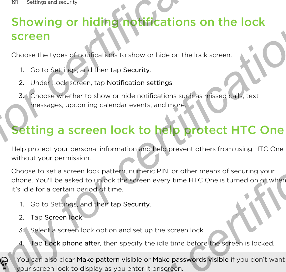 Showing or hiding notifications on the lockscreenChoose the types of notifications to show or hide on the lock screen.1. Go to Settings, and then tap Security.2. Under Lock screen, tap Notification settings.3. Choose whether to show or hide notifications such as missed calls, textmessages, upcoming calendar events, and more.Setting a screen lock to help protect HTC OneHelp protect your personal information and help prevent others from using HTC Onewithout your permission.Choose to set a screen lock pattern, numeric PIN, or other means of securing yourphone. You&apos;ll be asked to unlock the screen every time HTC One is turned on or whenit’s idle for a certain period of time.1. Go to Settings, and then tap Security.2. Tap Screen lock.3. Select a screen lock option and set up the screen lock.4. Tap Lock phone after, then specify the idle time before the screen is locked. You can also clear Make pattern visible or Make passwords visible if you don’t wantyour screen lock to display as you enter it onscreen.191 Settings and securityOnly for certification  Only for certification  Only for certification