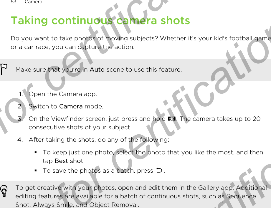 Taking continuous camera shotsDo you want to take photos of moving subjects? Whether it’s your kid&apos;s football gameor a car race, you can capture the action.Make sure that you&apos;re in Auto scene to use this feature.1. Open the Camera app.2. Switch to Camera mode.3. On the Viewfinder screen, just press and hold  . The camera takes up to 20consecutive shots of your subject.4. After taking the shots, do any of the following:§To keep just one photo, select the photo that you like the most, and thentap Best shot.§To save the photos as a batch, press  .To get creative with your photos, open and edit them in the Gallery app. Additionalediting features are available for a batch of continuous shots, such as SequenceShot, Always Smile, and Object Removal.53 CameraOnly for certification  Only for certification  Only for certification